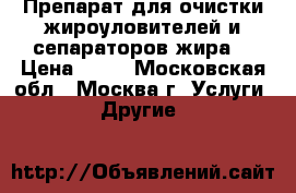 Препарат для очистки жироуловителей и сепараторов жира. › Цена ­ 10 - Московская обл., Москва г. Услуги » Другие   